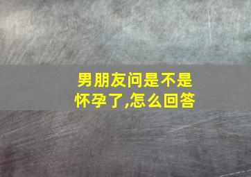 男朋友问是不是怀孕了,怎么回答