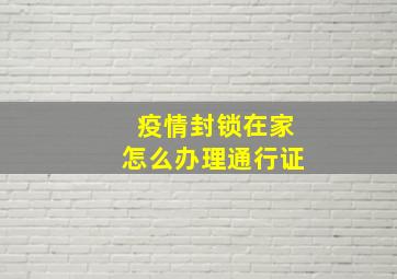 疫情封锁在家怎么办理通行证