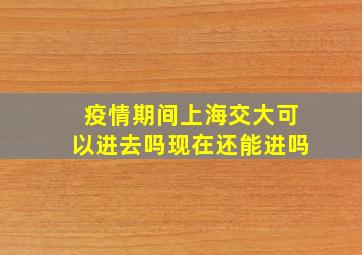 疫情期间上海交大可以进去吗现在还能进吗