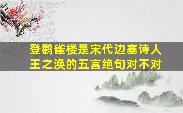 登鹳雀楼是宋代边塞诗人王之涣的五言绝句对不对