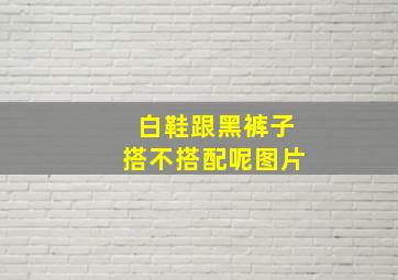 白鞋跟黑裤子搭不搭配呢图片