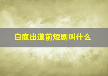 白鹿出道前短剧叫什么