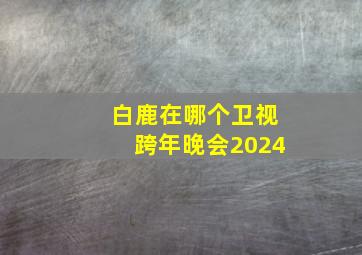 白鹿在哪个卫视跨年晚会2024