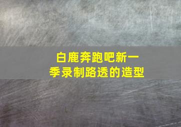 白鹿奔跑吧新一季录制路透的造型