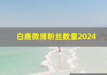 白鹿微博粉丝数量2024