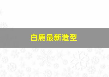 白鹿最新造型