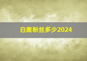 白鹿粉丝多少2024