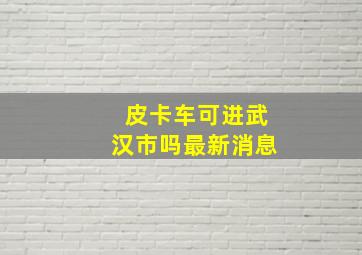 皮卡车可进武汉市吗最新消息