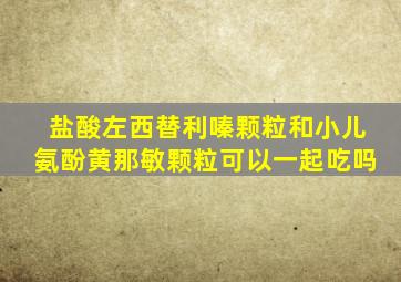 盐酸左西替利嗪颗粒和小儿氨酚黄那敏颗粒可以一起吃吗