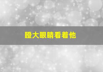 瞪大眼睛看着他