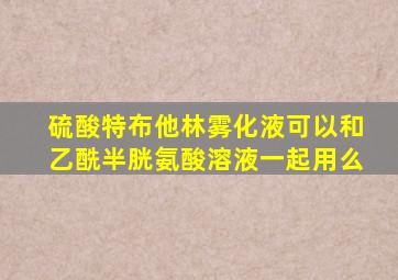 硫酸特布他林雾化液可以和乙酰半胱氨酸溶液一起用么