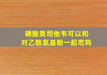 磷酸奥司他韦可以和对乙酰氨基酚一起吃吗