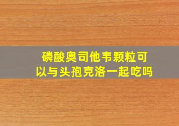 磷酸奥司他韦颗粒可以与头孢克洛一起吃吗