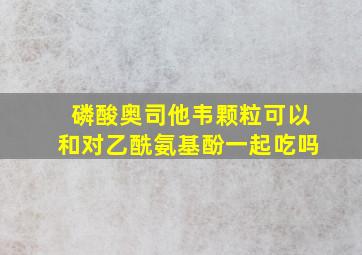 磷酸奥司他韦颗粒可以和对乙酰氨基酚一起吃吗