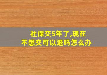 社保交5年了,现在不想交可以退吗怎么办