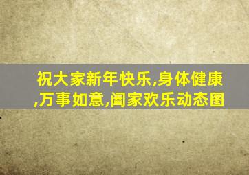 祝大家新年快乐,身体健康,万事如意,阖家欢乐动态图