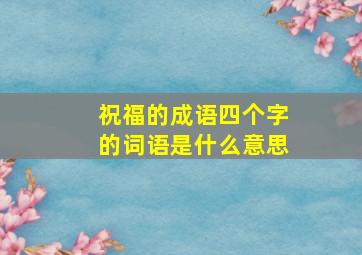 祝福的成语四个字的词语是什么意思