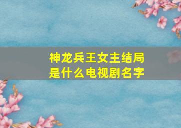 神龙兵王女主结局是什么电视剧名字