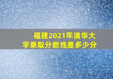 福建2021年清华大学录取分数线是多少分