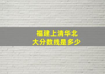 福建上清华北大分数线是多少