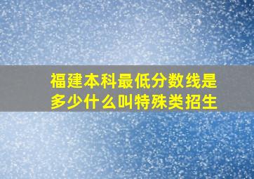 福建本科最低分数线是多少什么叫特殊类招生