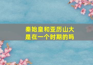 秦始皇和亚历山大是在一个时期的吗