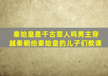 秦始皇是千古罪人吗男主穿越秦朝给秦始皇的儿子们教课