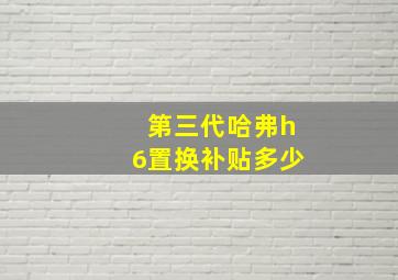 第三代哈弗h6置换补贴多少