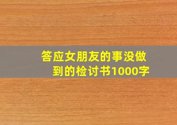 答应女朋友的事没做到的检讨书1000字