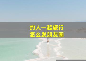 约人一起旅行怎么发朋友圈