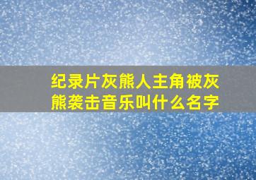 纪录片灰熊人主角被灰熊袭击音乐叫什么名字