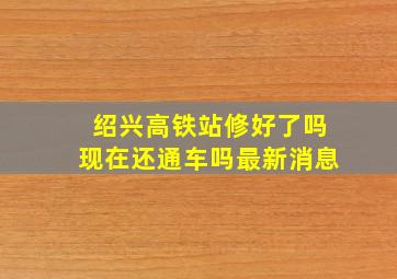 绍兴高铁站修好了吗现在还通车吗最新消息