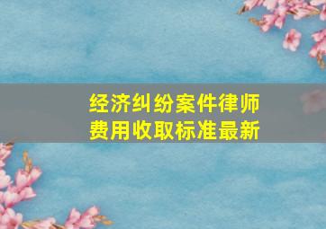 经济纠纷案件律师费用收取标准最新