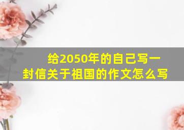 给2050年的自己写一封信关于祖国的作文怎么写