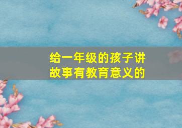 给一年级的孩子讲故事有教育意义的