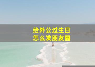 给外公过生日怎么发朋友圈