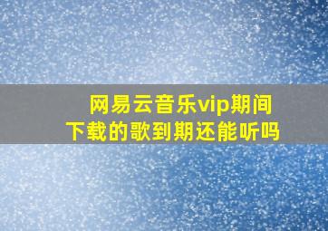 网易云音乐vip期间下载的歌到期还能听吗