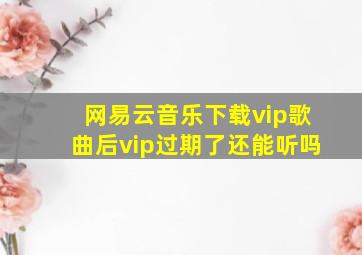 网易云音乐下载vip歌曲后vip过期了还能听吗