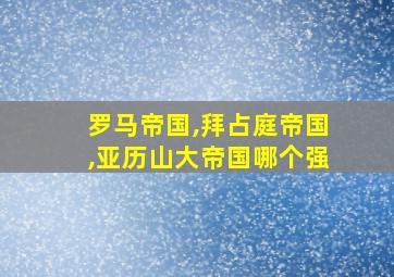 罗马帝国,拜占庭帝国,亚历山大帝国哪个强