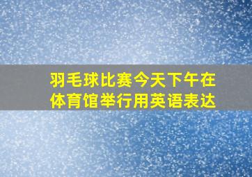 羽毛球比赛今天下午在体育馆举行用英语表达