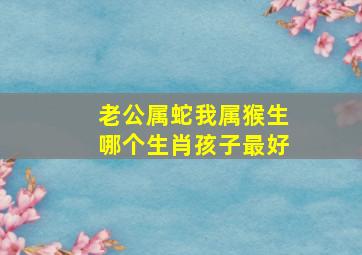 老公属蛇我属猴生哪个生肖孩子最好