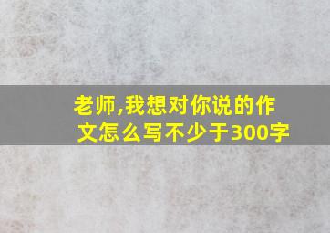 老师,我想对你说的作文怎么写不少于300字