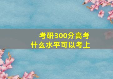 考研300分高考什么水平可以考上