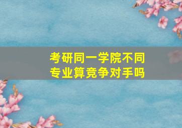 考研同一学院不同专业算竞争对手吗