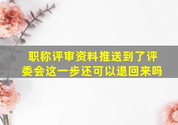 职称评审资料推送到了评委会这一步还可以退回来吗