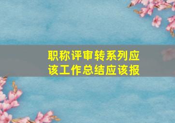 职称评审转系列应该工作总结应该报