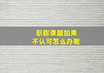 职称课题如果不认可怎么办呢