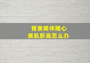 肾衰竭伴随心衰肌酐高怎么办