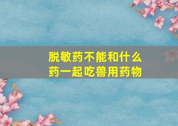 脱敏药不能和什么药一起吃兽用药物