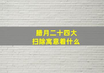 腊月二十四大扫除寓意着什么